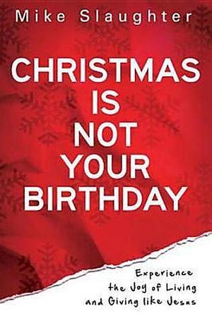 Christmas Is Not Your Birthday: Experience the Joy of Living and Giving like Jesus by Mike Slaughter, Mike Slaughter