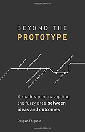 Beyond The Prototype: A roadmap for navigating the fuzzy area between ideas and outcomes. by Douglas Ferguson