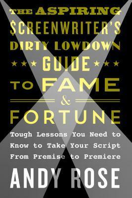 The Aspiring Screenwriter's Dirty Lowdown Guide to Fame and Fortune: Tough Lessons You Need to Know to Take Your Script from Premise to Premiere by Andy Rose