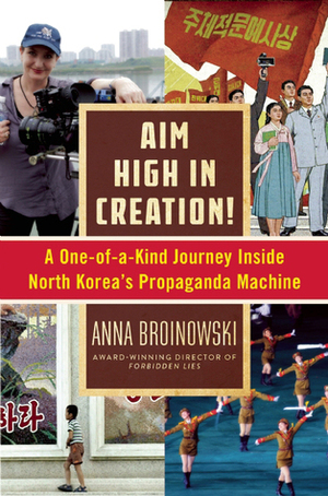 Aim High in Creation!: A One-of-a-Kind Journey inside North Korea's Propaganda Machine by Anna Broinowski