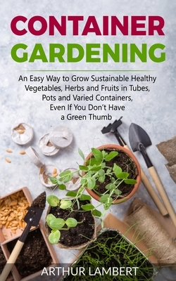Container Gardening: An Easy Way to Grow Sustainable Healthy Vegetables, Herbs and Fruits in Tubes, Pots and Varied Containers Even If You by Arthur Lambert