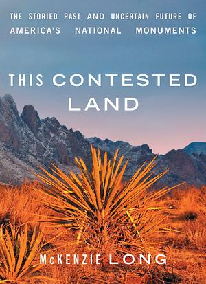 This Contested Land: The Storied Past and Uncertain Future of America's National Monuments by McKenzie Long, McKenzie Long