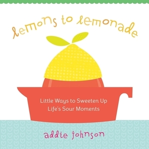 Lemons to Lemonade: Little Ways to Sweeten Up Life's Sour Moments by Addie Johnson