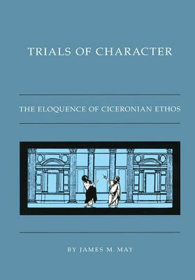 Trials of Character: The Eloquence of Ciceronian Ethos by James M. May