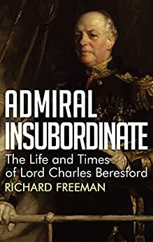 Admiral Insubordinate - The Life and Time of Lord Charles Beresford by Richard Freeman
