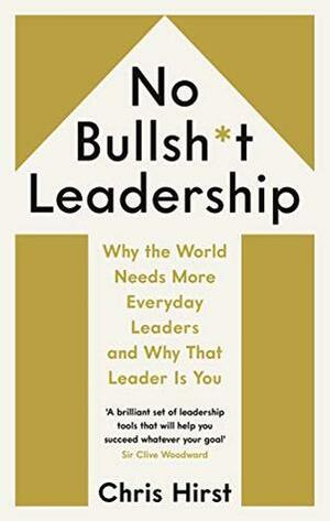 No Bullsh*t Leadership: Why the World Needs More Everyday Leaders and Why That Leader Is You by Chris Hirst