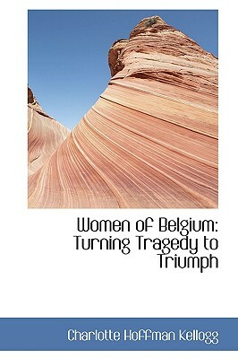 Women of Belgium turning tragedy to triumph, with an introduction by Herbert C. Hoover by Charlotte Kellogg