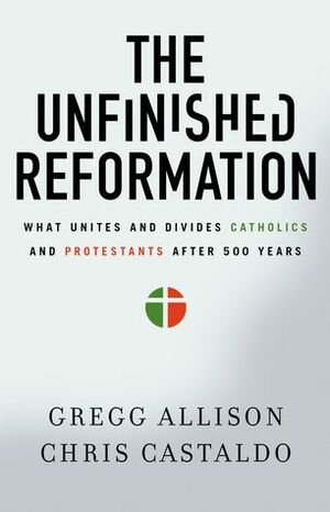 The Unfinished Reformation: What Unites and Divides Catholics and Protestants After 500 Years by Gregg R. Allison, Christopher A. Castaldo