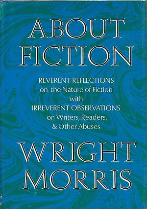 About Fiction: Reverent Reflections on the Nature of Fiction with Irreverent Observations on Writers, Readers &amp; Other Abuses by Wright Morris