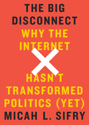 The Big Disconnect: Why the Internet Hasn't Transformed Politics by Micah L. Sifry