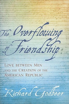 The Overflowing of Friendship: Love between Men and the Creation of the American Republic by Richard Godbeer