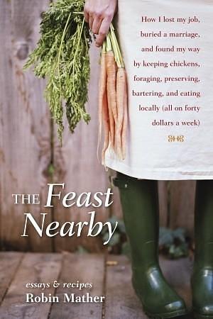 The Feast Nearby: How I lost my job, buried a marriage, and found my way by keeping chickens, foraging, preserving, bartering, and eating locally by Robin Mather, Robin Mather