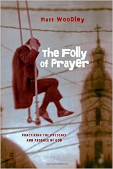 The Folly of Prayer: Practicing the Presence and Absence of God by Matt Woodley