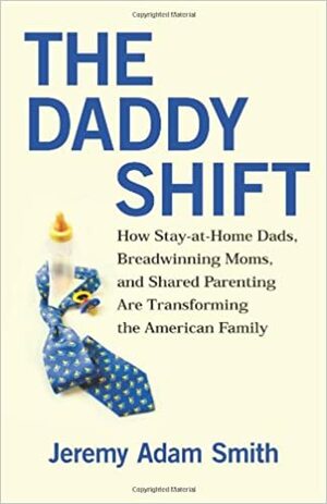 The Daddy Shift: How Stay-at-Home Dads, Breadwinning Moms, and Shared Parenting Are Transforming the Twenty-First-Century Family by Jeremy Adam Smith