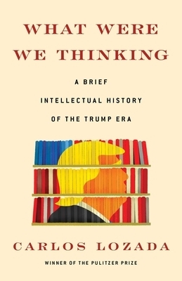 What Were We Thinking: A Brief Intellectual History of the Trump Era by Carlos Lozada