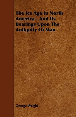 The Ice Age In North America - And Its Bearings Upon The Antiquity Of Man by George Wright