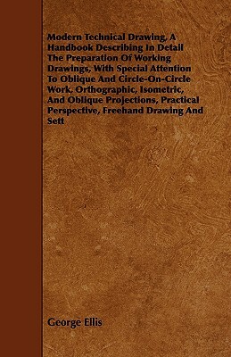 Modern Technical Drawing, a Handbook Describing in Detail the Preparation of Working Drawings, with Special Attention to Oblique and Circle-On-Circle by George Ellis