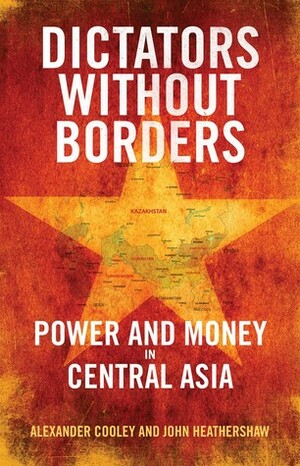 Dictators Without Borders: Power and Money in Central Asia by Alexander A. Cooley, John Heathershaw