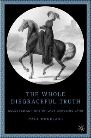The Whole Disgraceful Truth: Selected Letters of Lady Caroline Lamb by Caroline Lamb, Paul Douglass