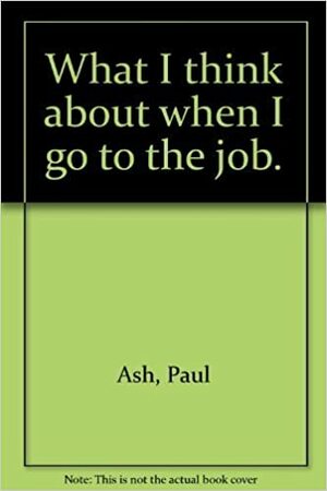 What I think about when I go to the job. by Paul Ash