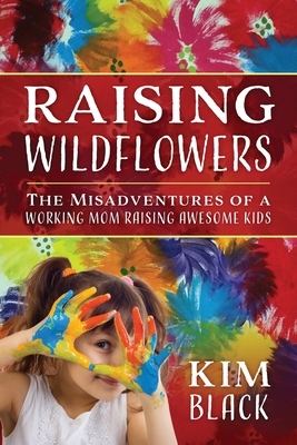 Raising Wildflowers: The Misadventures of a Working Mom Raising Awesome Kids by Kim Black