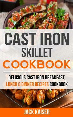 Cast Iron Skillet Cookbook: Delicious Cast Iron Breakfast, Lunch & Dinner Recipes Cookbook by Jack Kaiser