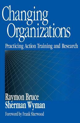 Changing Organizations: Practicing Action Training and Research by Sherman Wyman, Raymon Bruce