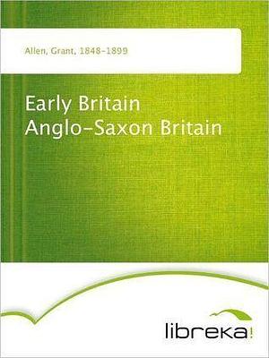 Early Britain Anglo-Saxon Britain by Grant Allen, Grant Allen