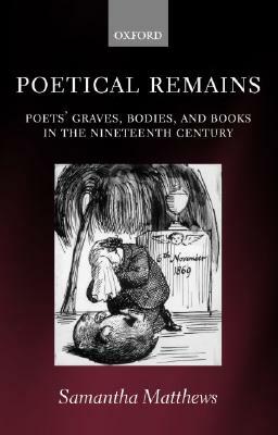 Poetical Remains: Poets' Graves, Bodies, and Books in the Nineteenth Century by Samantha Matthews