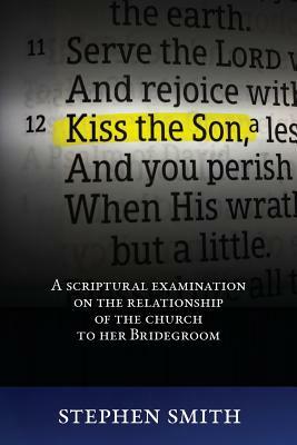 Kiss the Son: A Scriptural Examination on the Relationship of the Church to Her Bridegroom by Stephen Smith