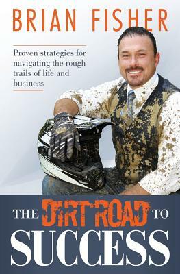 The Dirt Road to Success: Proven Strategies to Help You Navigate the Rough Trails of Being the Best You Can Be in Life and Business by Brian Fisher