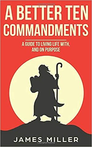 A Better Ten Commandments: A guide to living life with, and on purpose by James Miller