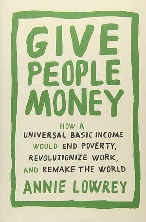 Give People Money: How a Universal Basic Income Would End Poverty, Revolutionize Work, and Remake the World by Annie Lowrey