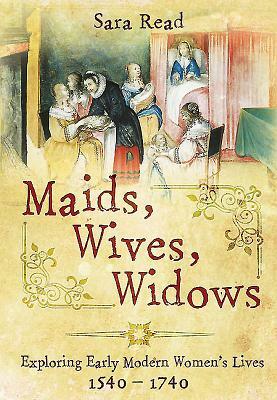 Maids, Wives, Widows: Exploring Early Modern Women's Lives 1540 - 1714 by Sara Read