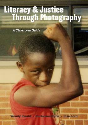 Literacy and Justice Through Photography: A Classroom Guide by Wendy Ewald, Katherine Hyde, Lisa Lord