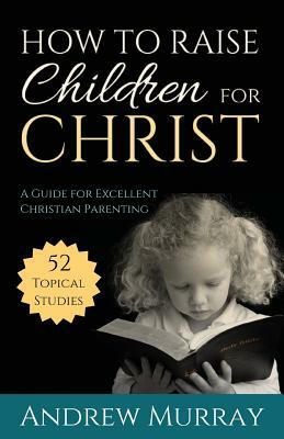 How to Raise Children for Christ: A Guide for Excellent Christian Parenting by Andrew Murray