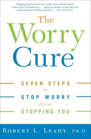 The Worry Cure: Seven Steps to Stop Worry from Stopping You by Robert L. Leahy