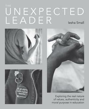 The Unexpected Leader: Exploring the Real Nature of Values, Authenticity and Moral Purpose in Education by Iesha Small