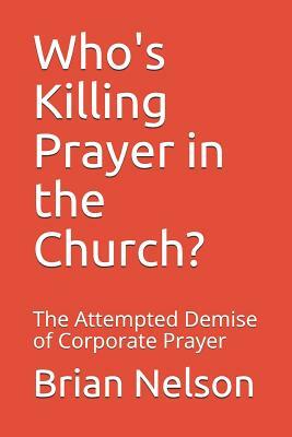 Who's Killing Prayer in the Church?: The Attempted Demise of Corporate Prayer by Brian Nelson