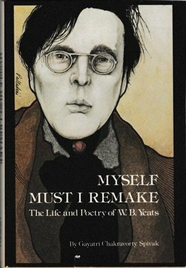 Myself Must I Remake: The Life and Poetry of W. B. Yeats by Gayatri Chakravorty Spivak