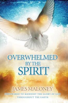 Overwhelmed by the Spirit: Empowered to Manifest the Glory of God Throughout the Earth by James Maloney
