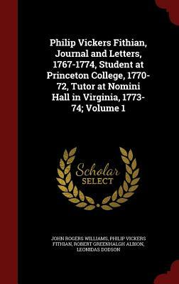 Philip Vickers Fithian, Journal and Letters, 1767-1774, Student at Princeton College, 1770-72, Tutor at Nomini Hall in Virginia, 1773-74; Volume 1 by John Rogers Williams, Philip Vickers Fithian, Robert Greenhalgh Albion