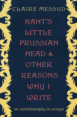 Kant's Little Prussian Head and Other Reasons Why I Write: An Autobiography in Essays by Claire Messud