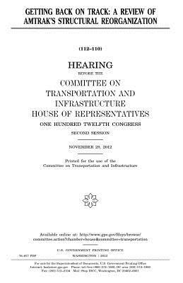 Getting back on track: a review of Amtrak's structural reorganization by United S. Congress, Committee on Transportat Infrastructure, United States House of Representatives