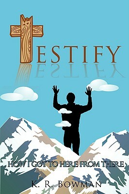 Testify: How I Got to Here from There by K. R. Bowman