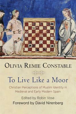 To Live Like a Moor: Christian Perceptions of Muslim Identity in Medieval and Early Modern Spain by Olivia Remie Constable