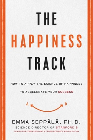 The Happiness Track: How to Apply the Science of Happiness to Accelerate Your Success by Emma Seppälä