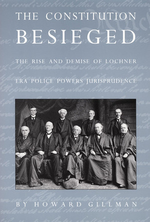The Constitution Besieged: The Rise and Demise of Lochner Era Police Powers Jurisprudence by Howard Gillman