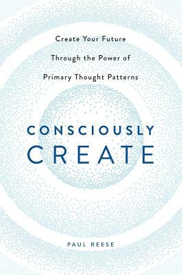 Consciously Create: Create Your Future Through the Power of Primary Thought Patterns by Paul Reese