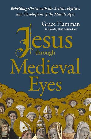 Jesus Through Medieval Eyes: Beholding Christ with the Artists, Mystics, and Theologians of the Middle Ages by Grace Hamman